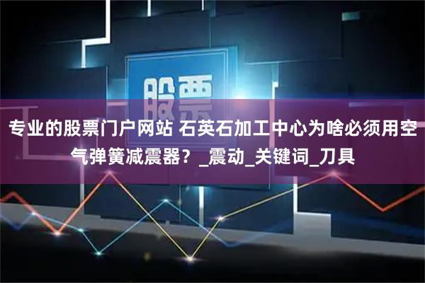 专业的股票门户网站 石英石加工中心为啥必须用空气弹簧减震器？_震动_关键词_刀具