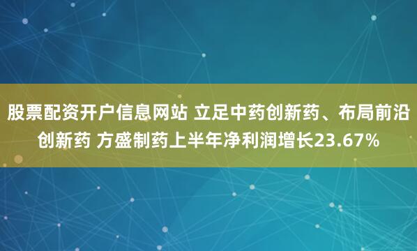 股票配资开户信息网站 立足中药创新药、布局前沿创新药 方盛制药上半年净利润增长23.67%