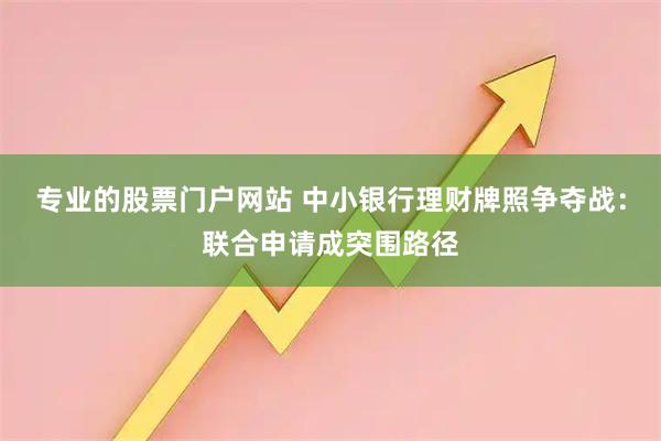 专业的股票门户网站 中小银行理财牌照争夺战：联合申请成突围路径