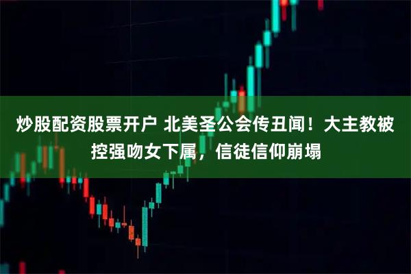 炒股配资股票开户 北美圣公会传丑闻！大主教被控强吻女下属，信徒信仰崩塌
